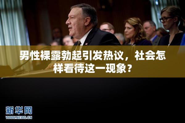 男性裸露勃起引发热议，社会怎样看待这一现象？