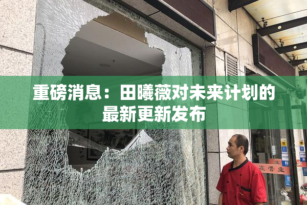 重磅消息：田曦薇对未来计划的最新更新发布