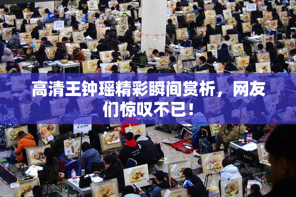 高清王钟瑶精彩瞬间赏析，网友们惊叹不已！
