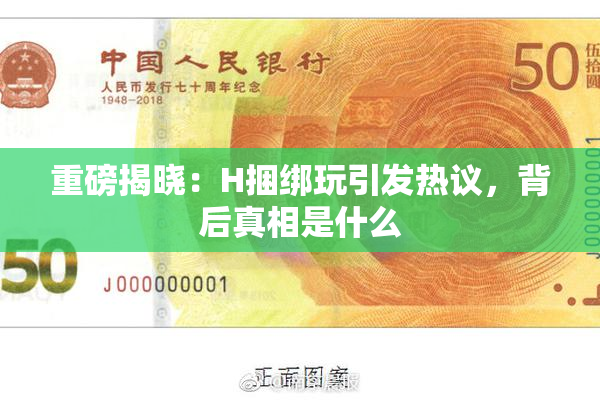 重磅揭晓：H捆绑玩引发热议，背后真相是什么
