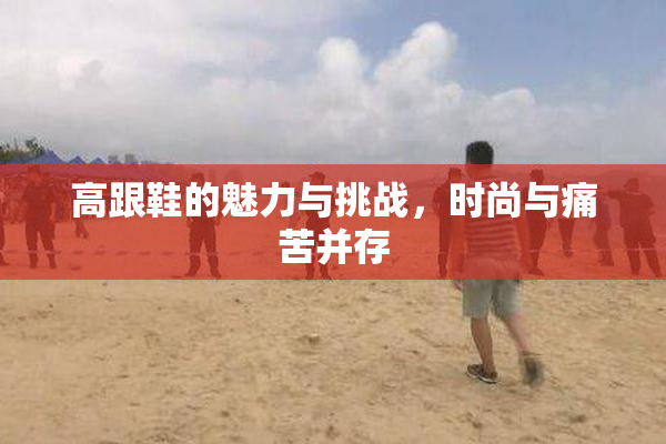高跟鞋的魅力与挑战，时尚与痛苦并存