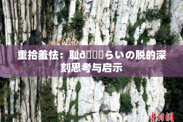 重拾羞怯：耻🍓らいの脱的深刻思考与启示
