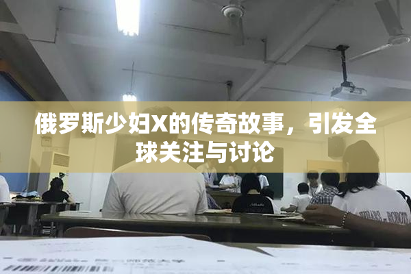 俄罗斯少妇X的传奇故事，引发全球关注与讨论