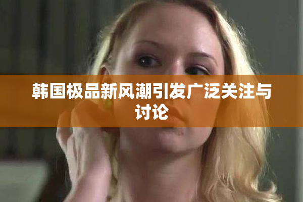 韩国极品新风潮引发广泛关注与讨论