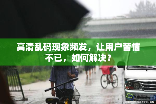 高清乱码现象频发，让用户苦恼不已，如何解决？