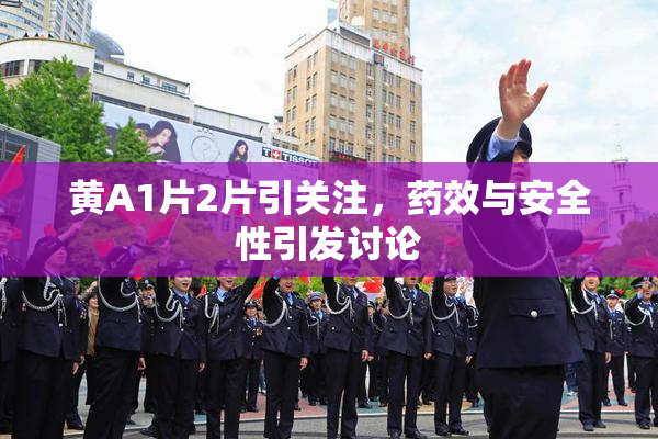 黄A1片2片引关注，药效与安全性引发讨论