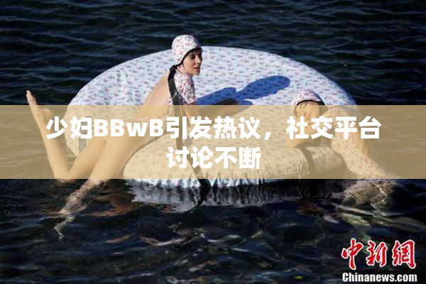 少妇BBwB引发热议，社交平台讨论不断