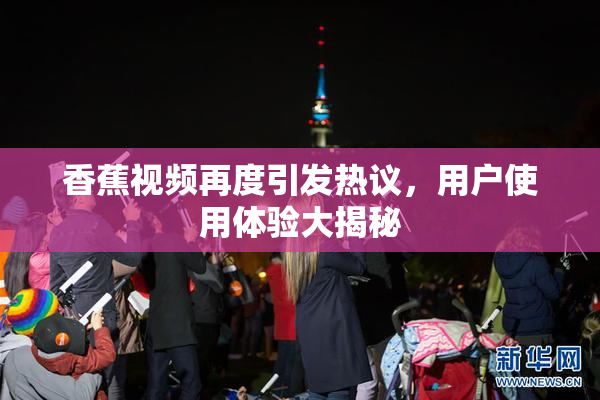 香蕉视频再度引发热议，用户使用体验大揭秘