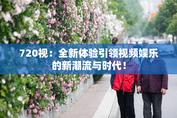 720视：全新体验引领视频娱乐的新潮流与时代！