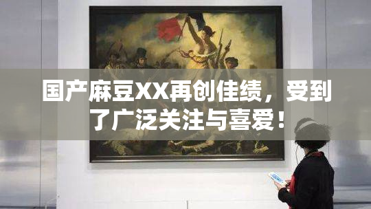 国产麻豆XX再创佳绩，受到了广泛关注与喜爱！