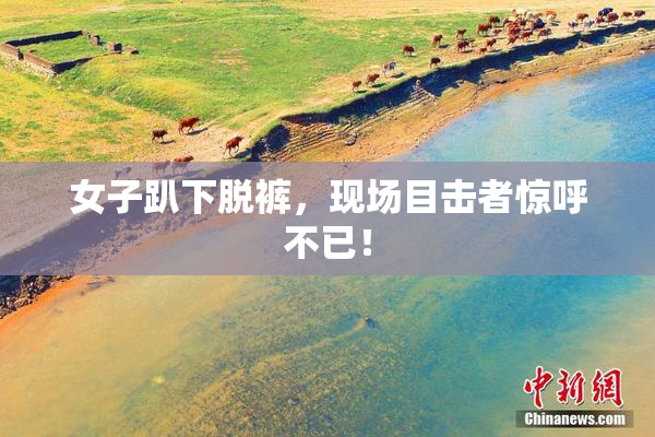 女子趴下脱裤，现场目击者惊呼不已！