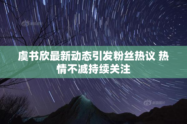 虞书欣最新动态引发粉丝热议 热情不减持续关注