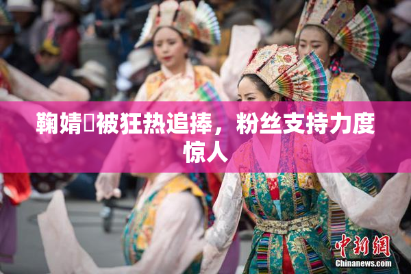 鞠婧祎被狂热追捧，粉丝支持力度惊人