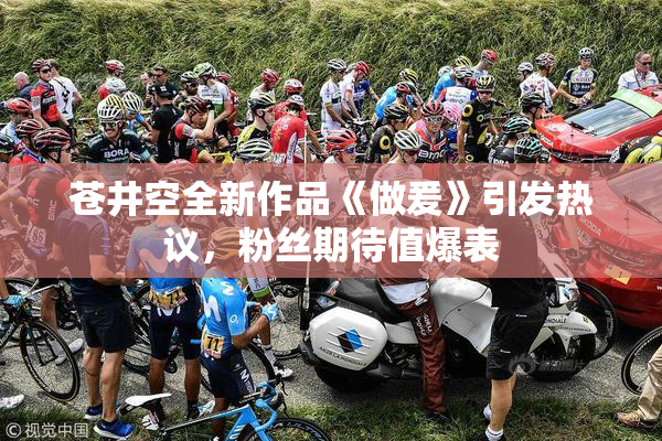 苍井空全新作品《做爰》引发热议，粉丝期待值爆表