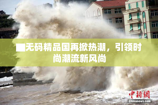 ▇无码精品国再掀热潮，引领时尚潮流新风尚