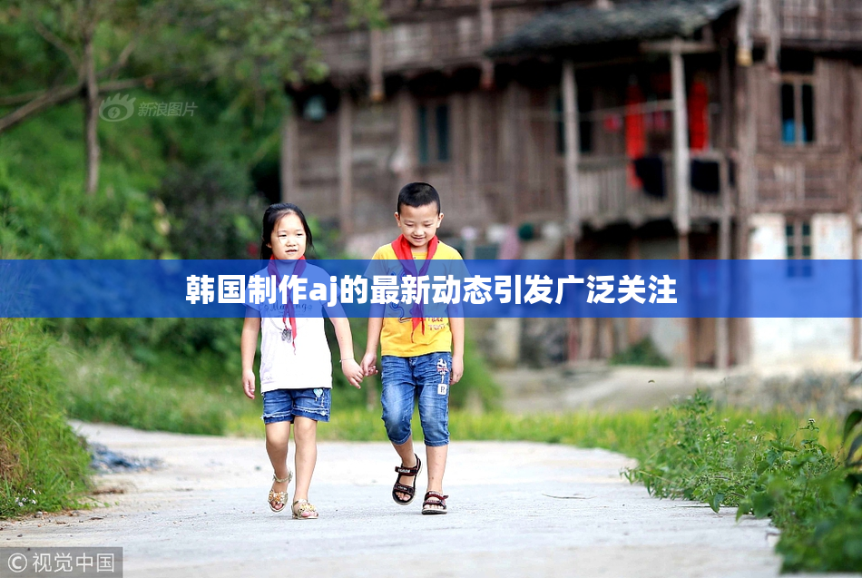 韩国制作aj的最新动态引发广泛关注