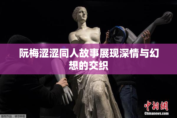阮梅涩涩同人故事展现深情与幻想的交织
