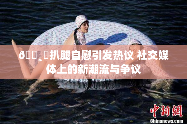 🌸‌扒腿自慰引发热议 社交媒体上的新潮流与争议