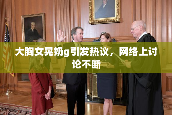 大胸女晃奶g引发热议，网络上讨论不断