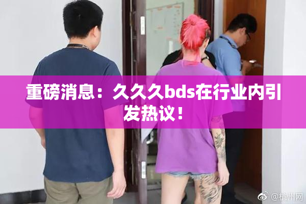重磅消息：久久久bds在行业内引发热议！