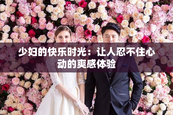 少妇的快乐时光：让人忍不住心动的爽感体验