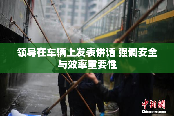 领导在车辆上发表讲话 强调安全与效率重要性