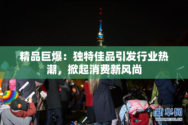 精品巨爆：独特佳品引发行业热潮，掀起消费新风尚