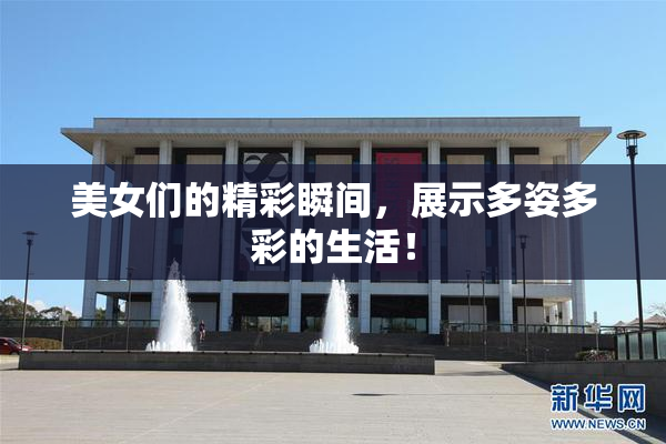 美女们的精彩瞬间，展示多姿多彩的生活！