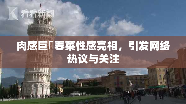 肉感巨凥春菜性感亮相，引发网络热议与关注