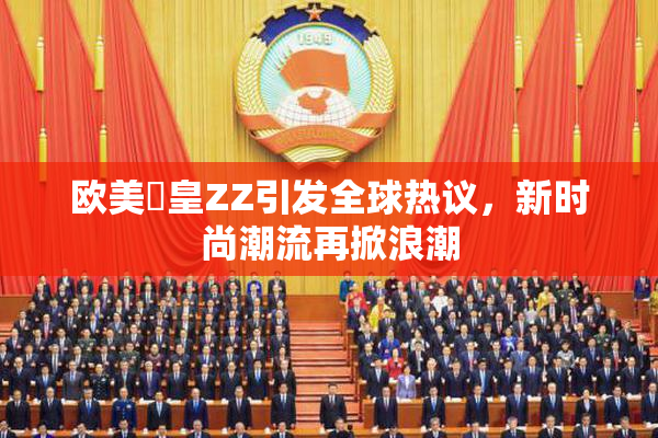 欧美嘼皇ZZ引发全球热议，新时尚潮流再掀浪潮