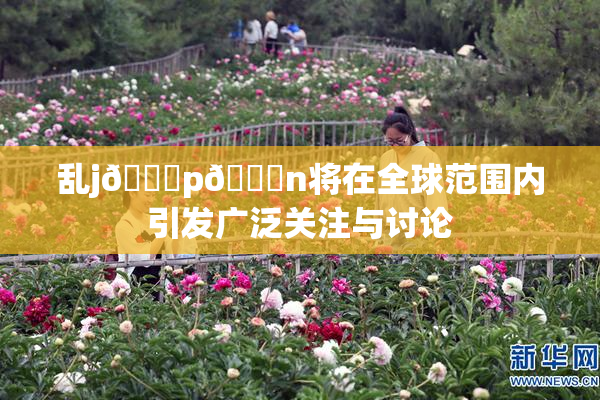 乱j🈚p🈚n将在全球范围内引发广泛关注与讨论