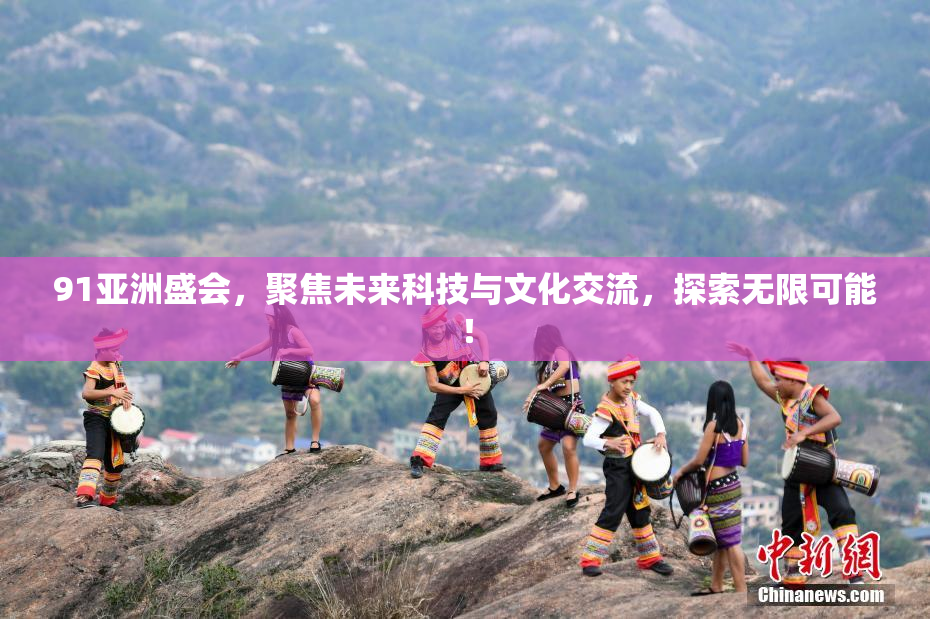 91亚洲盛会，聚焦未来科技与文化交流，探索无限可能！