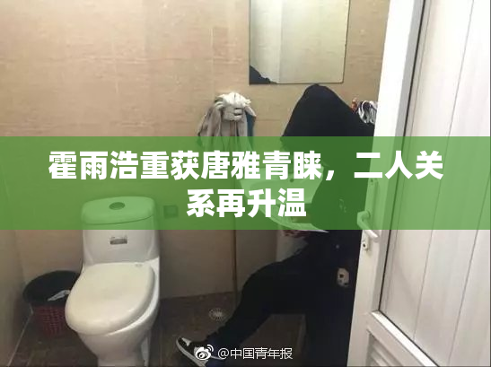 霍雨浩重获唐雅青睐，二人关系再升温