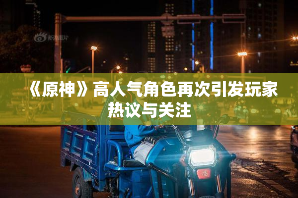 《原神》高人气角色再次引发玩家热议与关注