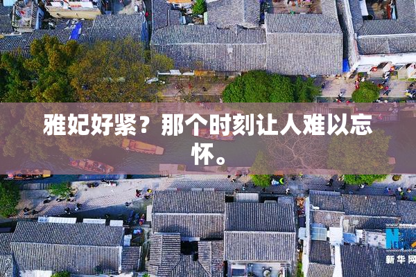 雅妃好紧？那个时刻让人难以忘怀。