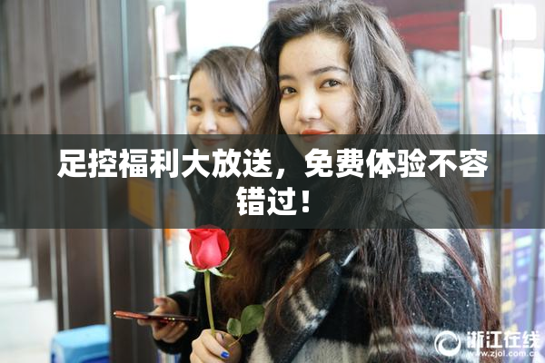 足控福利大放送，免费体验不容错过！