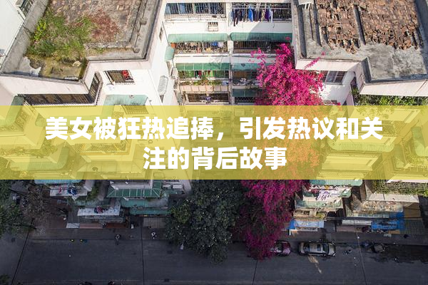 美女被狂热追捧，引发热议和关注的背后故事
