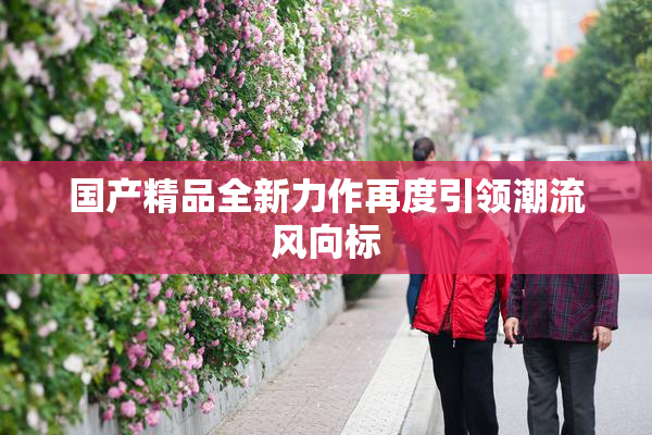 国产精品全新力作再度引领潮流风向标