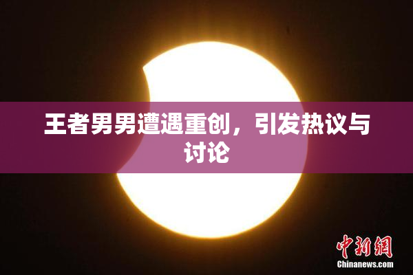 王者男男遭遇重创，引发热议与讨论