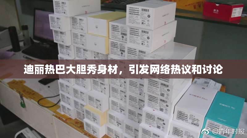 迪丽热巴大胆秀身材，引发网络热议和讨论