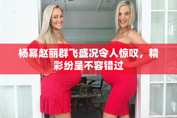 杨幂赵丽群飞盛况令人惊叹，精彩纷呈不容错过