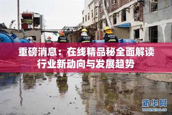 重磅消息：在线精品秘全面解读行业新动向与发展趋势