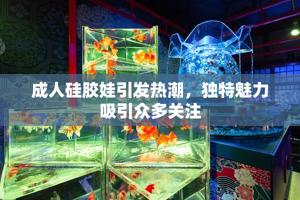 成人硅胶娃引发热潮，独特魅力吸引众多关注