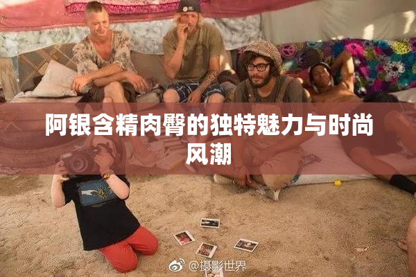 阿银含精肉臀的独特魅力与时尚风潮