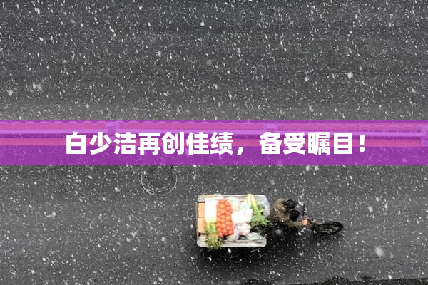 白少洁再创佳绩，备受瞩目！