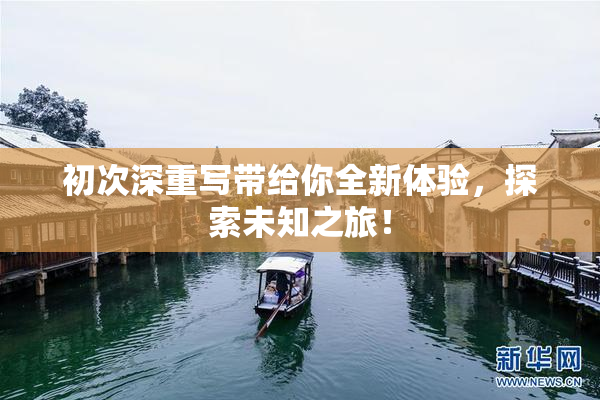 初次深重写带给你全新体验，探索未知之旅！