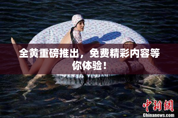 全黄重磅推出，免费精彩内容等你体验！