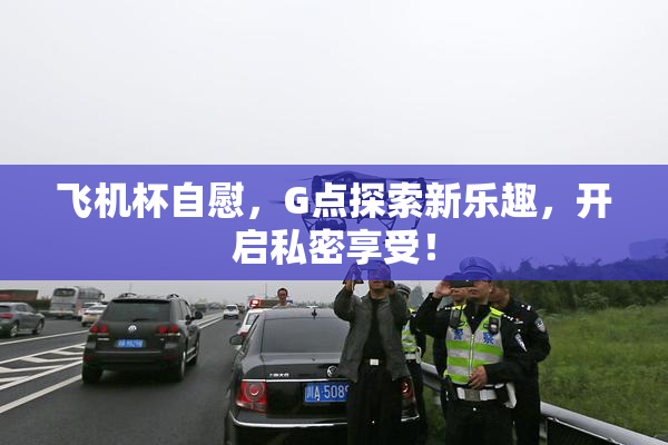 飞机杯自慰，G点探索新乐趣，开启私密享受！