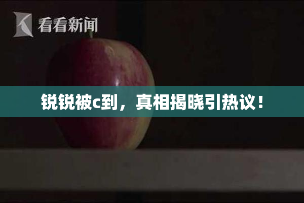 锐锐被c到，真相揭晓引热议！