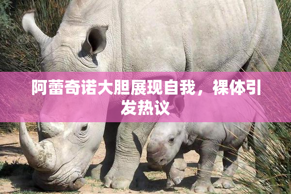 阿蕾奇诺大胆展现自我，裸体引发热议
